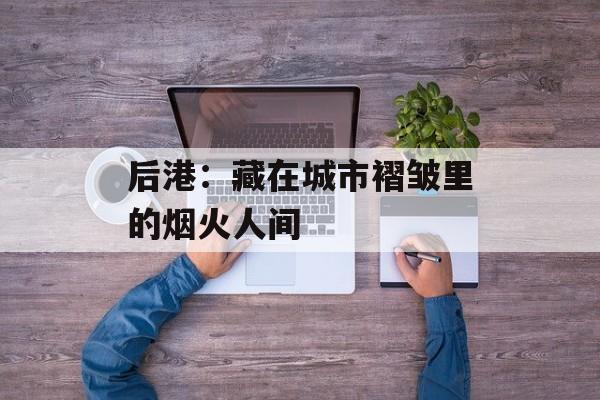 后港：藏在城市褶皱里的烟火人间-第1张图片-