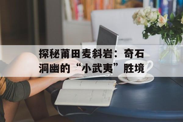 探秘莆田麦斜岩：奇石洞幽的“小武夷”胜境-第1张图片-