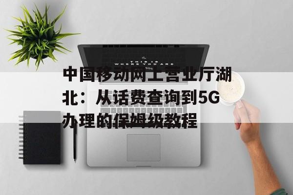 中国移动网上营业厅湖北：从话费查询到5G办理的保姆级教程-第1张图片-