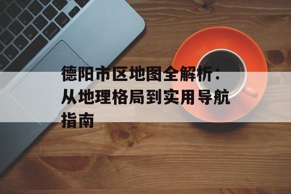 德阳市区地图全解析：从地理格局到实用导航指南-第1张图片-