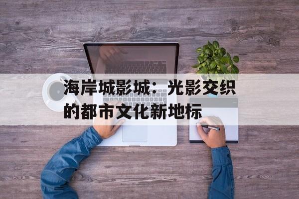 海岸城影城：光影交织的都市文化新地标-第1张图片-