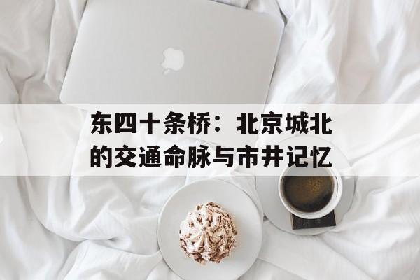 东四十条桥：北京城北的交通命脉与市井记忆-第1张图片-