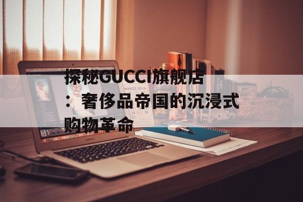 探秘GUCCI旗舰店：奢侈品帝国的沉浸式购物革命-第1张图片-