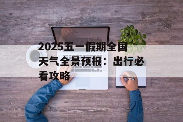 2025五一假期全国天气全景预报：出行必看攻略-第1张图片-