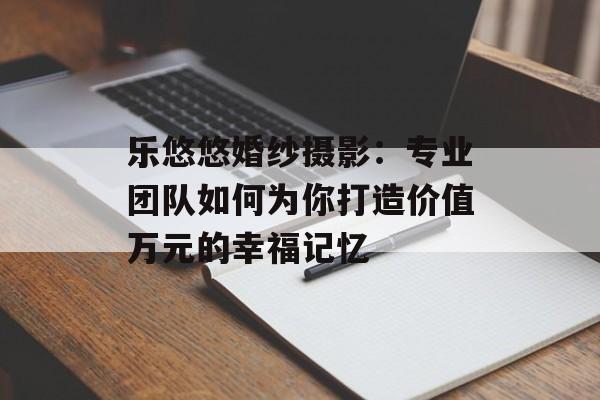 乐悠悠婚纱摄影：专业团队如何为你打造价值万元的幸福记忆-第1张图片-