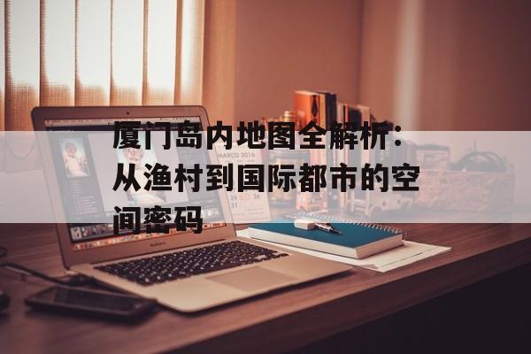 厦门岛内地图全解析：从渔村到国际都市的空间密码-第1张图片-