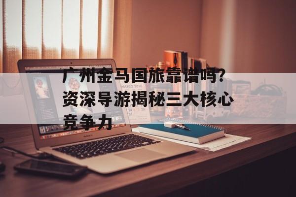 广州金马国旅靠谱吗？资深导游揭秘三大核心竞争力-第1张图片-