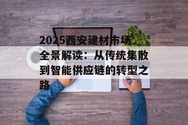2025西安建材市场全景解读：从传统集散到智能供应链的转型之路-第1张图片-