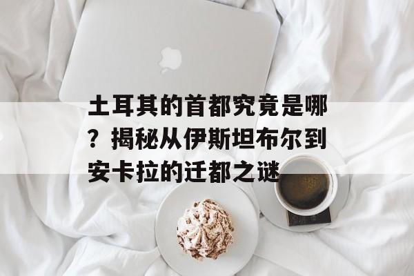 土耳其的首都究竟是哪？揭秘从伊斯坦布尔到安卡拉的迁都之谜-第1张图片-
