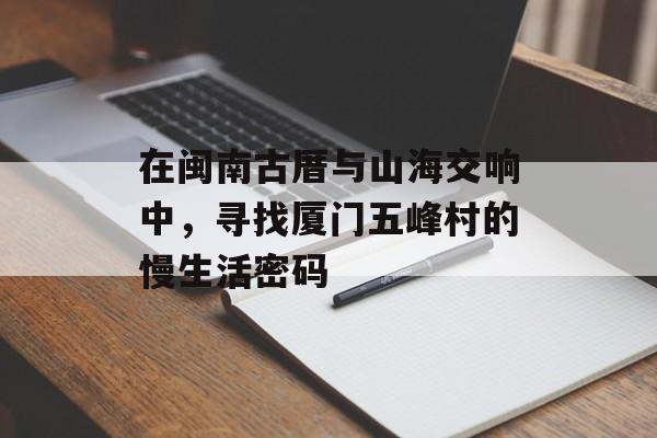 在闽南古厝与山海交响中，寻找厦门五峰村的慢生活密码-第1张图片-