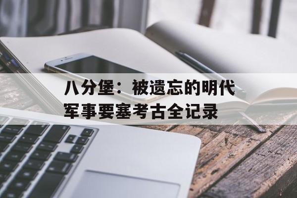 八分堡：被遗忘的明代军事要塞考古全记录-第1张图片-