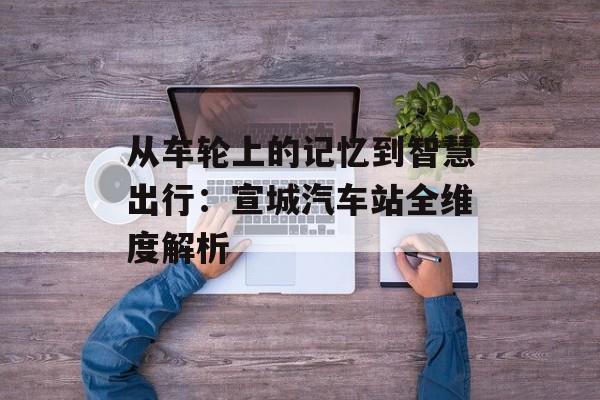 从车轮上的记忆到智慧出行：宣城汽车站全维度解析-第1张图片-