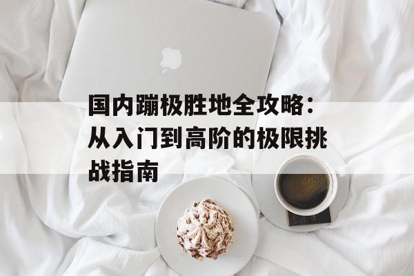 国内蹦极胜地全攻略：从入门到高阶的极限挑战指南-第1张图片-