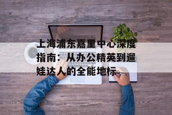 上海浦东嘉里中心深度指南：从办公精英到遛娃达人的全能地标-第1张图片-