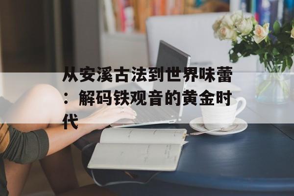 从安溪古法到世界味蕾：解码铁观音的黄金时代-第1张图片-