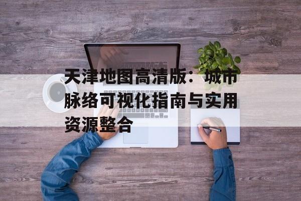 天津地图高清版：城市脉络可视化指南与实用资源整合-第1张图片-