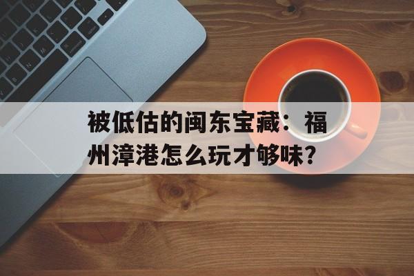 被低估的闽东宝藏：福州漳港怎么玩才够味？-第1张图片-