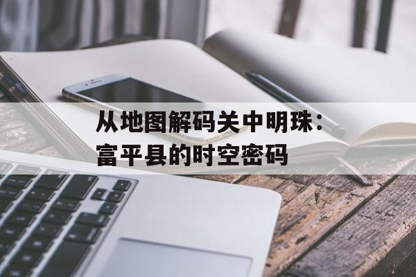 从地图解码关中明珠：富平县的时空密码-第1张图片-