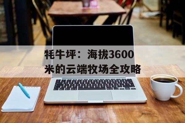 牦牛坪：海拔3600米的云端牧场全攻略-第1张图片-
