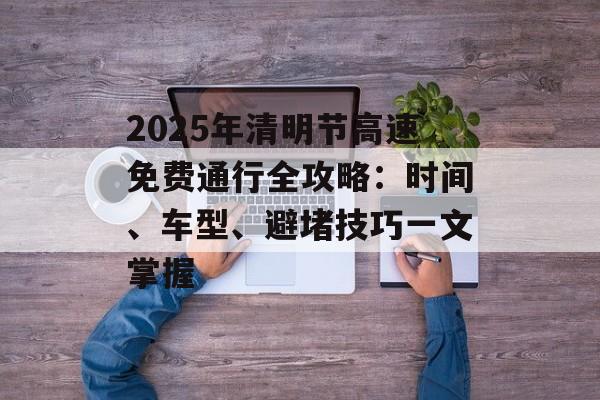 2025年清明节高速免费通行全攻略：时间、车型、避堵技巧一文掌握-第1张图片-
