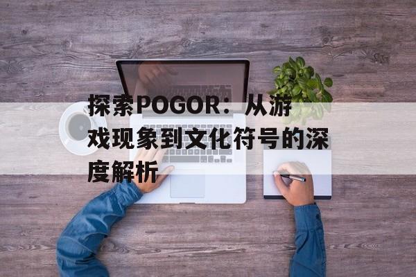 探索POGOR：从游戏现象到文化符号的深度解析-第1张图片-