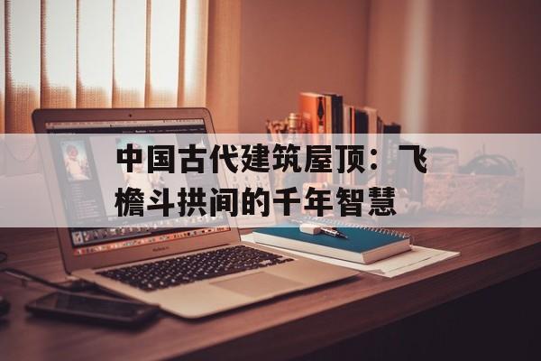 中国古代建筑屋顶：飞檐斗拱间的千年智慧-第1张图片-