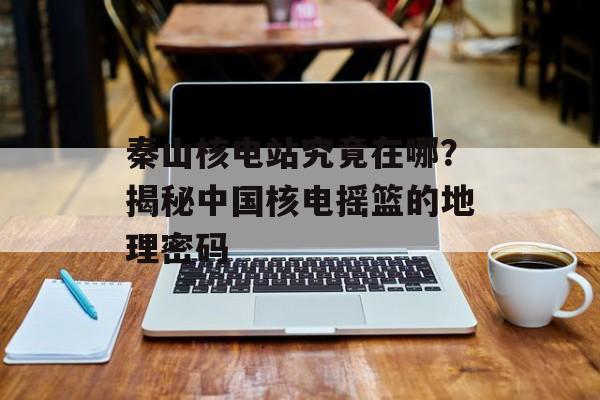 秦山核电站究竟在哪？揭秘中国核电摇篮的地理密码-第1张图片-