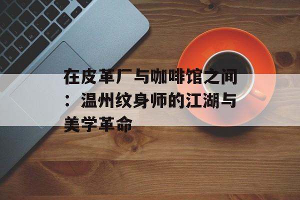 在皮革厂与咖啡馆之间：温州纹身师的江湖与美学革命-第1张图片-