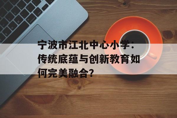 宁波市江北中心小学：传统底蕴与创新教育如何完美融合？-第1张图片-