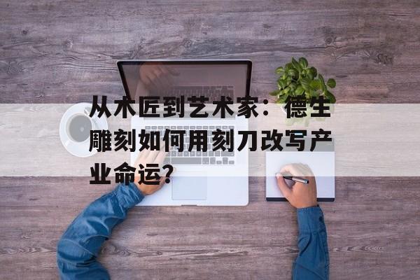 从木匠到艺术家：德生雕刻如何用刻刀改写产业命运？-第1张图片-