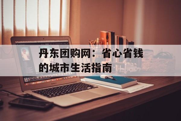 丹东团购网：省心省钱的城市生活指南-第1张图片-