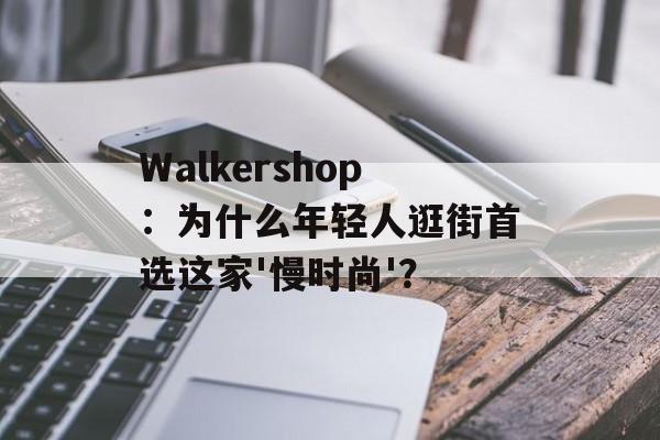 Walkershop：为什么年轻人逛街首选这家'慢时尚'？-第1张图片-