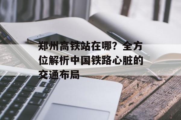 郑州高铁站在哪？全方位解析中国铁路心脏的交通布局-第1张图片-