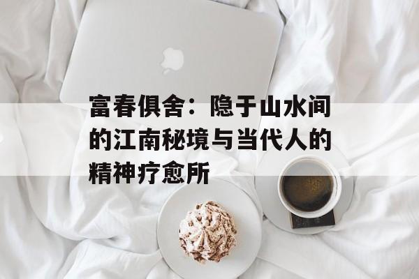 富春俱舍：隐于山水间的江南秘境与当代人的精神疗愈所-第1张图片-