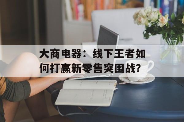 大商电器：线下王者如何打赢新零售突围战？-第1张图片-