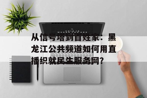 从信号塔到百姓家：黑龙江公共频道如何用直播织就民生服务网？-第1张图片-