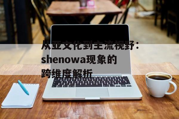 从亚文化到主流视野：shenowa现象的跨维度解析-第1张图片-