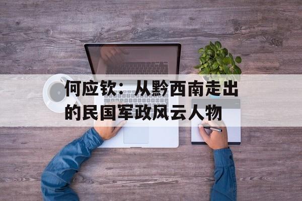 何应钦：从黔西南走出的民国军政风云人物-第1张图片-