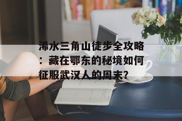 浠水三角山徒步全攻略：藏在鄂东的秘境如何征服武汉人的周末？-第1张图片-