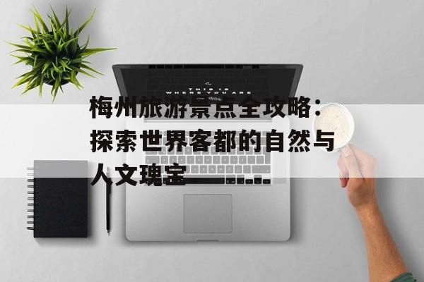 梅州旅游景点全攻略：探索世界客都的自然与人文瑰宝-第1张图片-