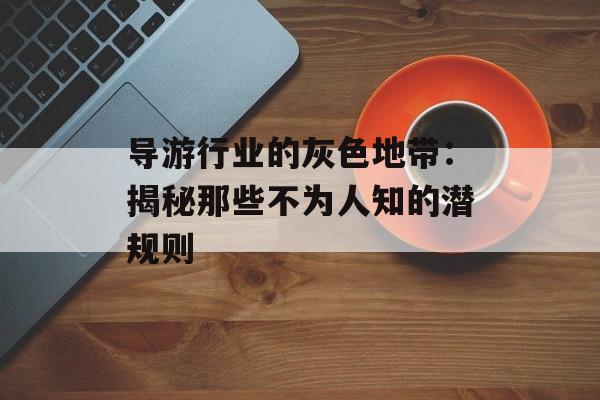 导游行业的灰色地带：揭秘那些不为人知的潜规则-第1张图片-