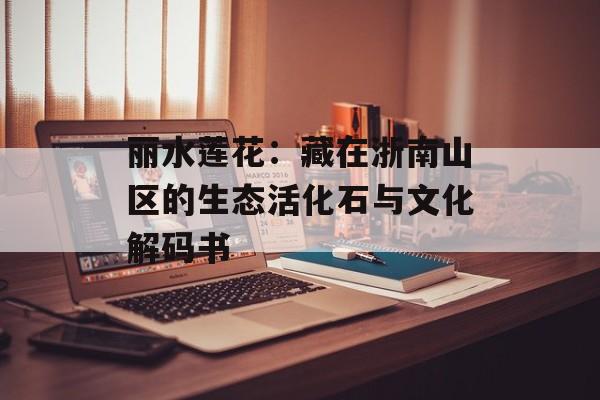 丽水莲花：藏在浙南山区的生态活化石与文化解码书-第1张图片-