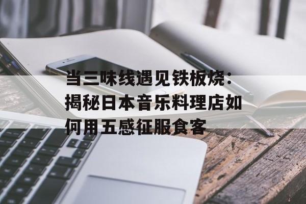 当三味线遇见铁板烧：揭秘日本音乐料理店如何用五感征服食客-第1张图片-