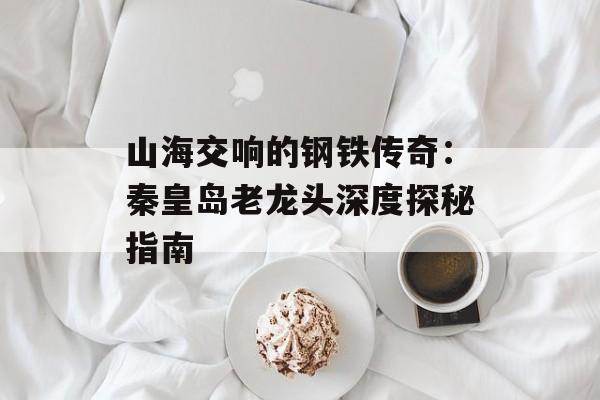 山海交响的钢铁传奇：秦皇岛老龙头深度探秘指南-第1张图片-