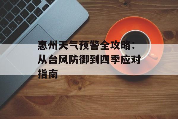 惠州天气预警全攻略：从台风防御到四季应对指南-第1张图片-