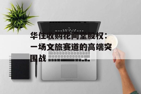 华住收购花间堂股权：一场文旅赛道的高端突围战-第1张图片-