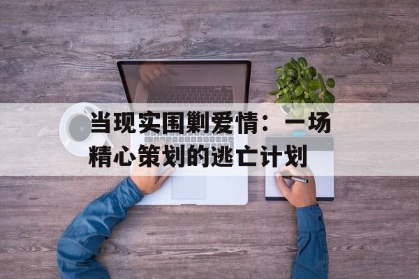 当现实围剿爱情：一场精心策划的逃亡计划-第1张图片-