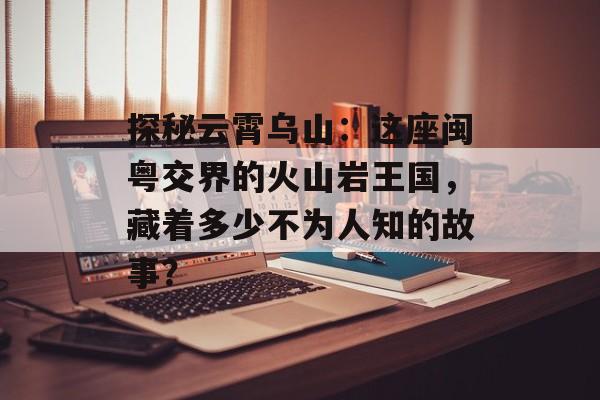 探秘云霄乌山：这座闽粤交界的火山岩王国，藏着多少不为人知的故事？-第1张图片-