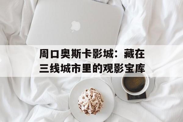 周口奥斯卡影城：藏在三线城市里的观影宝库-第1张图片-
