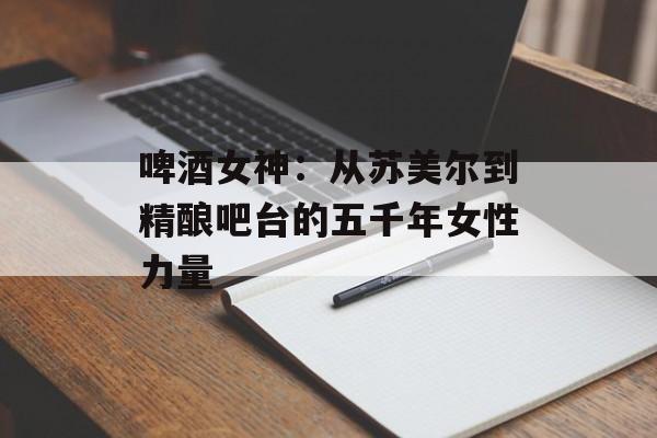 啤酒女神：从苏美尔到精酿吧台的五千年女性力量-第1张图片-